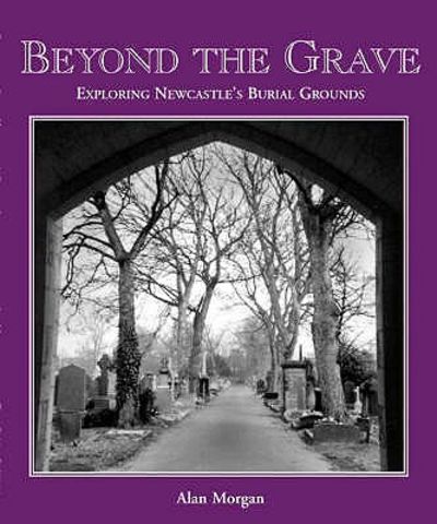 Beyond the Grave: An Exploration of Newcastle's Churches, Churchyards, Cemeteries and Burial Grounds by Alan Morgan