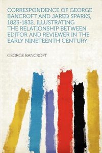 Correspondence of George Bancroft and Jared Sparks, 1823-1832, Illustrating the Relationship Between Editor and Reviewer in the Early Nineteenth Centu