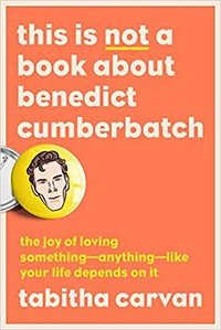 This Is Not a Book About Benedict Cumberbatch: The Joy of Loving Something--Anything--Like Your Life Depends On It (G.P. Putnam's Sons 2022)